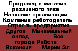 Продавец в магазин разливного пива › Название организации ­ Компания-работодатель › Отрасль предприятия ­ Другое › Минимальный оклад ­ 15 000 - Все города Работа » Вакансии   . Марий Эл респ.,Йошкар-Ола г.